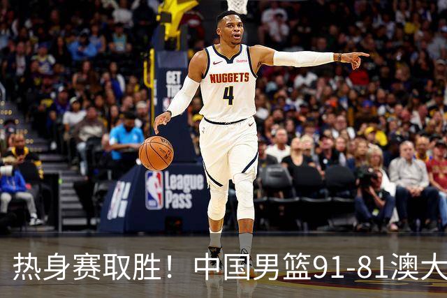热身赛取胜！中国男篮91-81澳大利亚！王俊杰闪耀全场