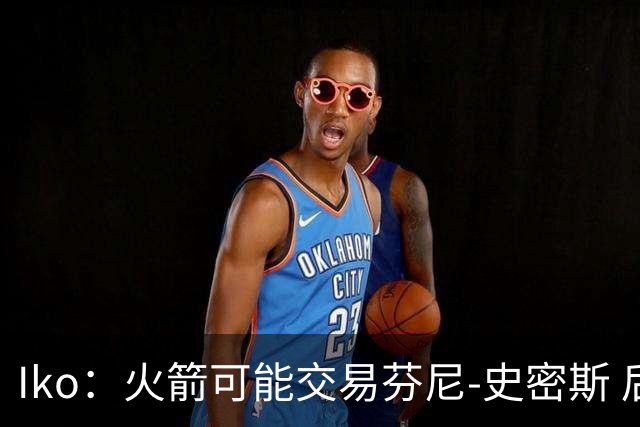 Iko：火箭可能交易芬尼-史密斯 后者在联盟中引起了相当多的兴趣